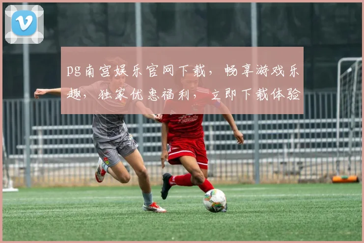 pg南宫娱乐官网下载，畅享游戏乐趣，独家优惠福利，立即下载体验
