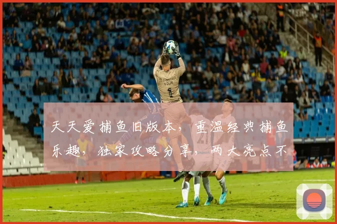天天爱捕鱼旧版本，重温经典捕鱼乐趣，独家攻略分享，两大亮点不容错过