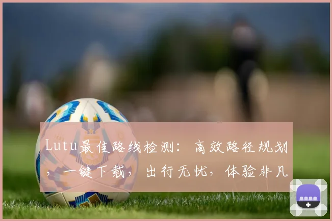 Lutu最佳路线检测：高效路径规划，一键下载，出行无忧，体验非凡