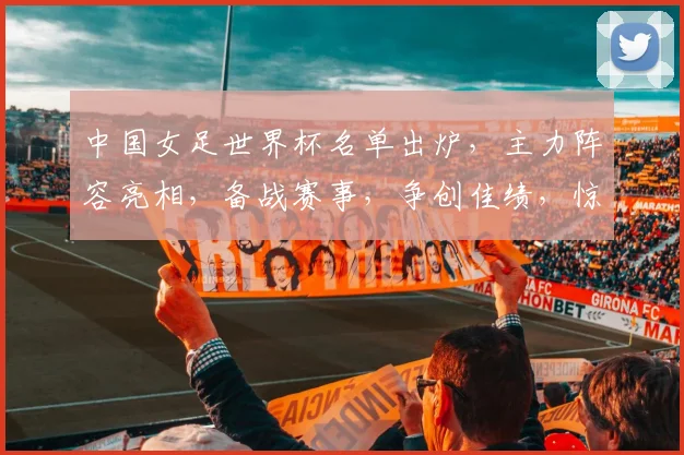 中国女足世界杯名单出炉，主力阵容亮相，备战赛事，争创佳绩，惊喜连连